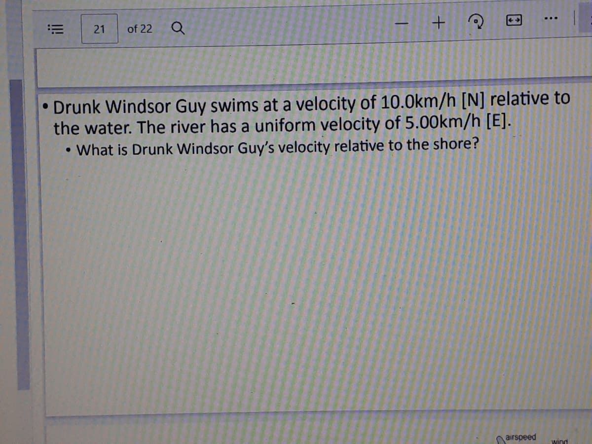 21
of 22
• Drunk Windsor Guy swims at a velocity of 10.0km/h [N] relative to
the water. The river has a uniform velocity of 5.00km/h [E].
What is Drunk Windsor Guy's velocity relative to the shore?
nairspeed
Wind
!
