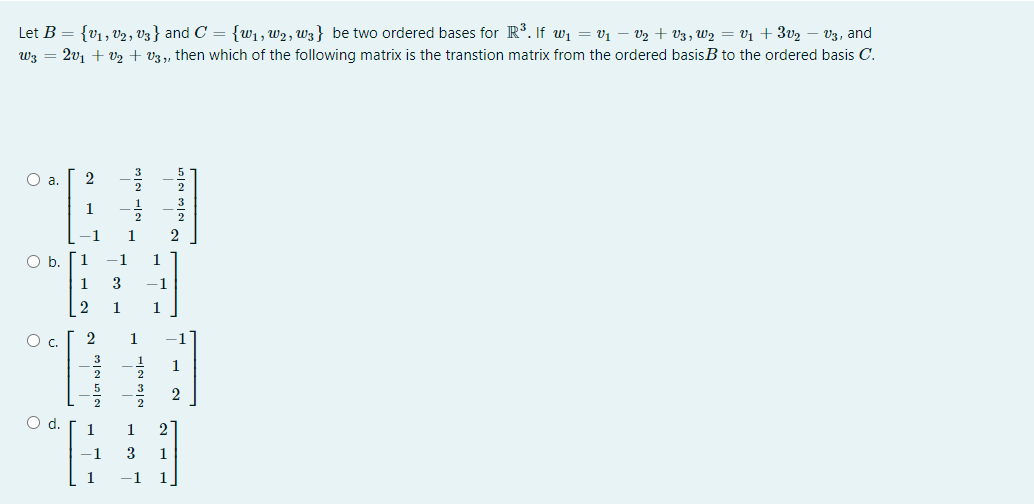 Let B = {v1, V2, V3} and C = {w1, w2, W3} be two ordered bases for R*. If wi = v1 – V2 + vV3, W2 = V1 + 3v2
W3 = 2v1 + V2 + V3 ,, then which of the following matrix is the transtion matrix from the ordered basisB to the ordered basis C.
V3, and
2
1
1
Ob.
1
-1
1
1
3
-1
1
1
Oc.
2
1
Od.
1
-1
3.
1
1
1
