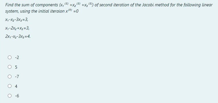 (2)
+X2
+x; 2) of second iteration of the Jacobi method for the following linear
Find the sum of components (x, (2)
system, using the initial iteraion x0) =0
X, -X2-3x3=3,
X,-2x2 +X3 = 3,
2x, -X2-3x3=4.
O -2
O 5
O -7
O 4
-6
