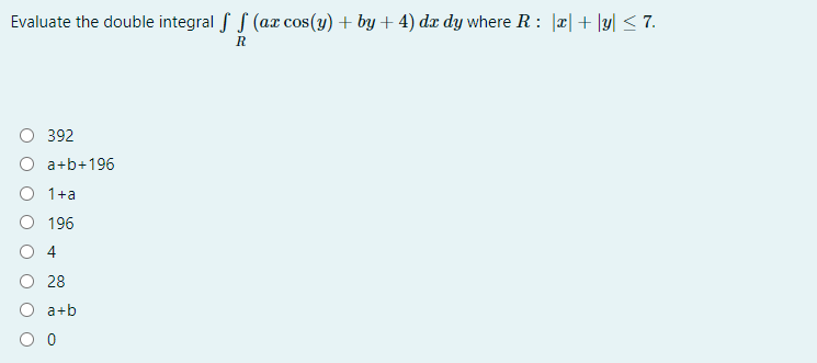 Evaluate the double integral f S (ax cos(y) + by + 4) dx dy where R: |x|+ |y| < 7.
R
392
O a+b+196
O 1+a
O 196
O 4
O 28
a+b
