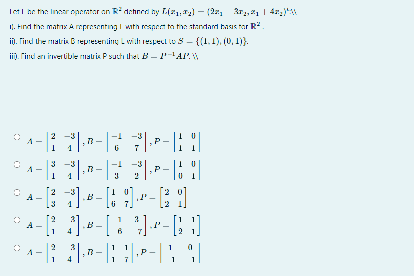 Let L be the linear operator on R? defined by L(x1, x2) = (2x1 – 3x2, 21 + 4x2)*:\\
i). Find the matrix A representing L with respect to the standard basis for R?.
i). Find the matrix B representing L with respect to S = {(1,1), (0, 1)}.
ii). Find an invertible matrix P such that B = P-'AP. \
-1 -3
1 0
,P
2
-3
,B
4
A
%3D
3
-3
,B
4
-3
,P
2
-1
A
=
3
1 0
,P
6 7
2
2 0
-3
,B
4
A
3
,P
A
,B
1
2
-3
,B
4
1
1
A
,P
