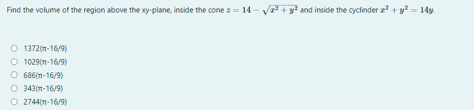 Find the volume of the region above the xy-plane, inside the cone z = 14 – V2² + y? and inside the cyclinder a? + y? = 14y.
1372(T-16/9)
1029(T-16/9)
686(T-16/9)
343(n-16/9)
2744(TT-16/9)
