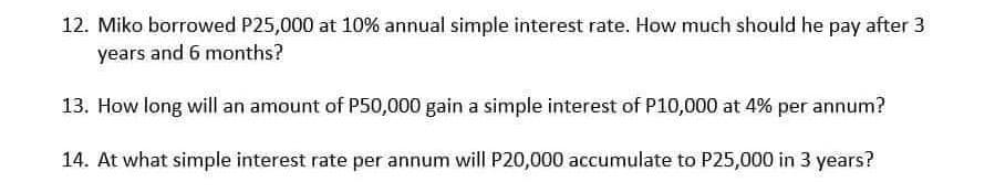 12. Miko borrowed P25,000 at 10% annual simple interest rate. How much should he pay after 3
years and 6 months?
13. How long will an amount of P50,000 gain a simple interest of P10,000 at 4% per annum?
14. At what simple interest rate per annum will P20,000 accumulate to P25,000 in 3 years?
