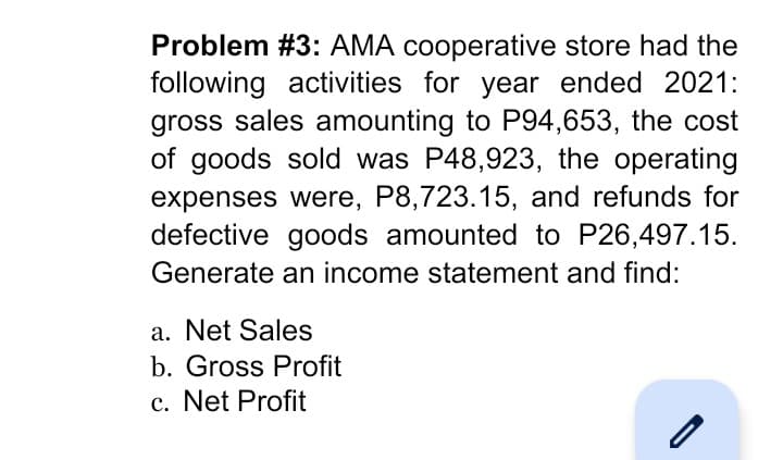 Problem #3: AMA cooperative store had the
following activities for year ended 2021:
gross sales amounting to P94,653, the cost
of goods sold was P48,923, the operating
expenses were, P8,723.15, and refunds for
defective goods amounted to P26,497.15.
Generate an income statement and find:
a. Net Sales
b. Gross Profit
c. Net Profit
