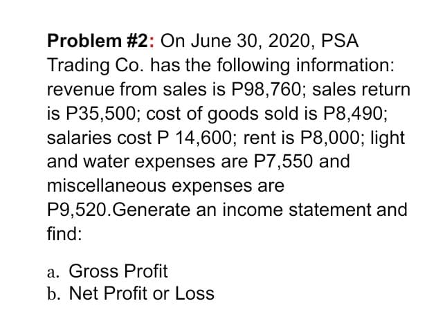 Problem #2: On June 30, 2020, PSA
Trading Co. has the following information:
revenue from sales is P98,760; sales return
is P35,500; cost of goods sold is P8,490;
salaries cost P 14,600; rent is P8,000; light
and water expenses are P7,550 and
miscellaneous expenses are
P9,520.Generate an income statement and
find:
a. Gross Profit
b. Net Profit or Loss
