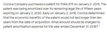 Corona Company purchased a patent for P284,375 on January 2, 2015. The
patent was being amortized over its remaining legal life of fifteen years
expiring on January 2, 2030. Early on January 2, 2018, Corona determined
that the economic benefits of the patent would not last longer than ten
years from the date of acquisition. What amount should be charged to
patent amortization expense for the year ended December 31, 2018? *
