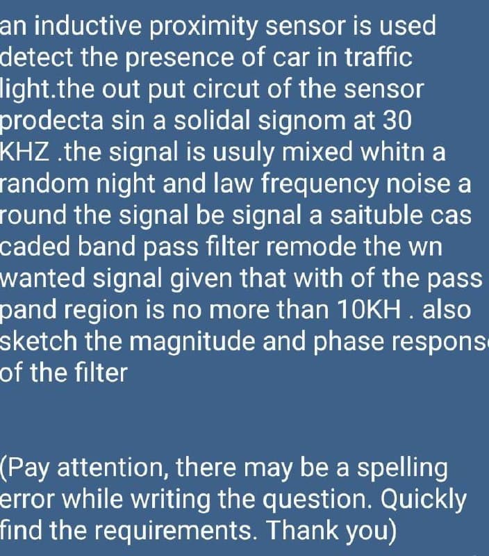 an inductive proximity sensor is used
detect the presence of car in traffic
light.the out put circut of the sensor
prodecta sin a solidal signom at 30
KHZ .the signal is usuly mixed whitn a
random night and law frequency noise a
round the signal be signal a saituble cas
caded band pass filter remode the wn
wanted signal given that with of the pass
pand region is no more than 10KH . also
sketch the magnitude and phase respons
of the filter
(Pay attention, there may be a spelling
error while writing the question. Quickly
find the requirements. Thank you)
