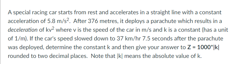 A special racing car starts from rest and accelerates in a straight line with a constant
acceleration of 5.8 m/s². After 376 metres, it deploys a parachute which results in a
deceleration of kv? where v is the speed of the car in m/s and k is a constant (has a unit
of 1/m). If the car's speed slowed down to 37 km/hr 7.5 seconds after the parachute
was deployed, determine the constant k and then give your answer to Z = 1000*|k|
rounded to two decimal places. Note that |k| means the absolute value of k.
