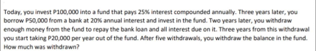 Today, you invest P100,000 into a fund that pays 25% interest compounded annually. Three years later, you
borrow P50,000 from a bank at 20% annual interest and invest in the fund. Two years later, you withdraw
enough money from the fund to repay the bank loan and all interest due on it. Three years from this withdrawal
you start taking P20,000 per year out of the fund. After five withdrawals, you withdraw the balance in the fund.
How much was withdrawn?
