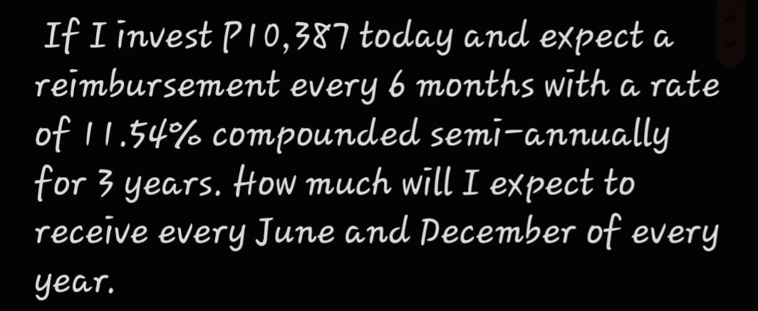 If I invest PI0,387 today and expect a
reimbursement every 6 months with a rate
of 11.54% compounded semi-annually
for 3 years. How much will I expect to
receive
every June and Pecember of every
year.
