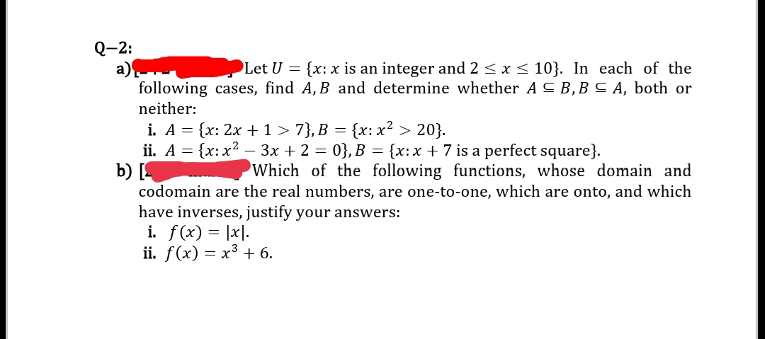 Q-2:
a)
following cases, find A, B and determine whether A C B,B C A, both or
Let U = {x: x is an integer and 2 < x < 10}. In each of the
neither:
i. A = {x: 2x + 1 > 7}, B = {x: x² > 20}.
ii. A = {x:x2 – 3x + 2 = 0}, B = {x:x + 7 is a perfect square}.
b) [4
codomain are the real numbers, are one-to-one, which are onto, and which
have inverses, justify your answers:
i. f(x) = |x|.
ii. f(x) — х3 + 6.
Which of the following functions, whose domain and
