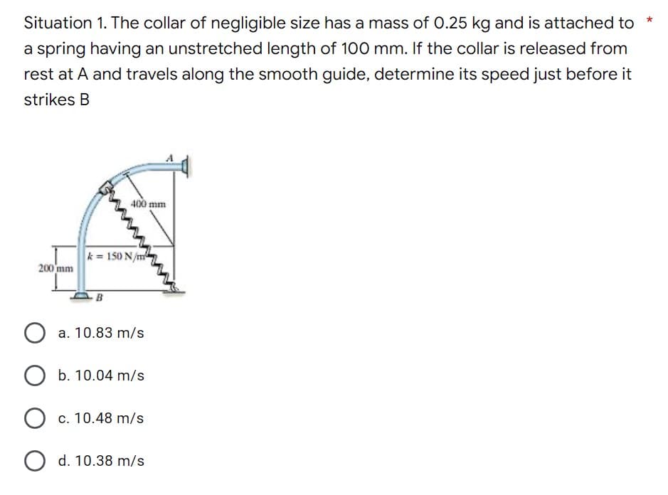 Situation 1. The collar of negligible size has a mass of 0.25 kg and is attached to
a spring having an unstretched length of 100 mm. If the collar is released from
rest at A and travels along the smooth guide, determine its speed just before it
strikes B
400 mm
200 mm
k= 150 N/m
B
a. 10.83 m/s
O b. 10.04 m/s
O c. 10.48 m/s
O d. 10.38 m/s