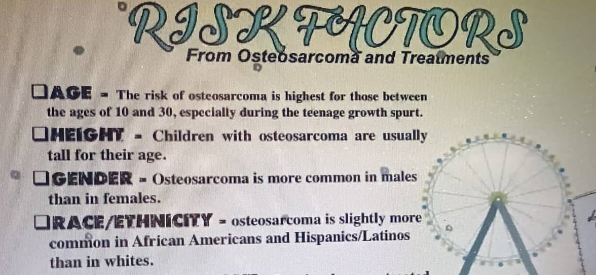 RISK FACTORS
From Osteosarcoma and Treatments
DAGE The risk of osteosarcoma is highest for those between
the ages of 10 and 30, especially during the teenage growth spurt.
HEIGHT = Children with osteosarcoma are usually
tall for their age.
GENDER- Osteosarcoma is more common in males
than in females.
ORACE/ETHNICITY osteosarcoma is slightly more
common in African Americans and Hispanics/Latinos
than in whites.
F