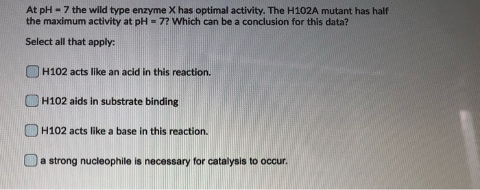 At pH = 7 the wild type enzyme X has optimal activity. The H102A mutant has half
the maximum activity at pH = 7? Which can be a conclusion for this data?
Select all that apply:
H102 acts like an acid in this reaction.
H102 aids in substrate binding
H102 acts like a base in this reaction.
a strong nucleophile is necessary for catalysis to occur.
