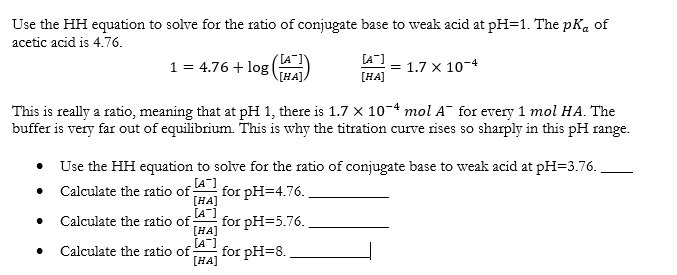 Use the HH equation to solve for the ratio of conjugate base to weak acid at pH=1. The pKa of
acetic acid is 4.76.
[A-]
1 = 4.76 + log
[HA]
= 1.7 x 10-4
[HA]
This is really a ratio, meaning that at pH 1, there is 1.7 x 104 mol A¯ for every 1 mol HA. The
buffer is very far out of equilibrium. This is why the titration curve rises so sharply in this pH range.
• Use the HH equation to solve for the ratio of conjugate base to weak acid at pH=3.76.
• Calculate the ratio of;
[A-]
for pH=4.76.
[HA]
[A]
for pH=5.76.
[HA]
[A-]
for pH=8.
Calculate the ratio of;
Calculate the ratio of:
[HA]
