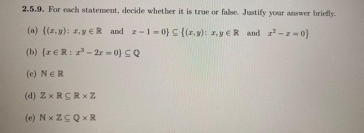 2.5.9. For each statement, decide whether it is true or false. Justify your answer briefly.
(a) {(x,y): x,y ER and a–1 = 0} C {(x,y): r, y € R and a2-x 0}
(b) {r ER: r3– 2r = 0} CQ
(c) NER
(d) Z x RCR × Z
(e) N x ZCQ × IR
