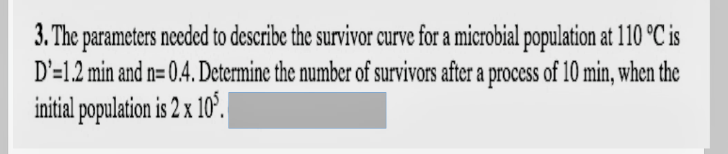 3. The parameters needed to describe the survivor curve for a microbial population at 110 °C is
D'=1.2 min and n= 0.4. Determine the number of survivors after a process of 10 min, when the
initial population is 2 x 10°.
