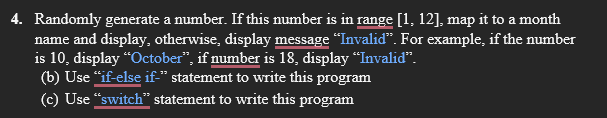 4. Randomly generate a number. If this number is in range [1, 12], map it to a month
name and display, otherwise, display message "Invaliď". For example, if the number
is 10, display “October", if number is 18, display “Invalid".
(b) Use "if-else if-" statement to write this program
(c) Use "switch" statement to write this program
