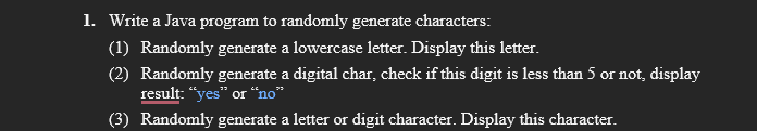 1. Write a Java program to randomly generate characters:
(1) Randomly generate a lowercase letter. Display this letter.
(2) Randomly generate a digital char, check if this digit is less than 5 or not, display
result: “yes" or “no*
(3) Randomly generate a letter or digit character. Display this character.
