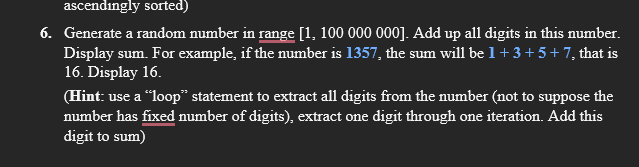 ascendingly sorted)
6. Generate a random number in range [1, 100 000 000]. Add up all digits in this number.
Display sum. For example, if the number is 1357, the sum will be 1 + 3 + 5+ 7, that is
16. Display 16.
(Hint: use a “loop" statement to extract all digits from the number (not to suppose the
number has fixed number of digits), extract one digit through one iteration. Add this
digit to sum)
