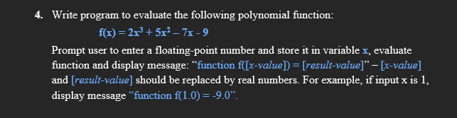 4. Write program to evaluate the following polynomial function:
f(x) = 2x³ + 5x² – 7x - 9
Prompt user to enter a floating-point number and store it in variable x, evaluate
function and display message: “function f([x-value]) = [result-value]" – [x-value]
and [result-value] should be replaced by real numbers. For example, if input x is 1,
display message “function f(1.0) = -9.0".
