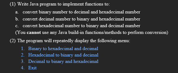 (1) Write Java program to implement functions to:
a. convert binary number to decimal and hexadecimal number
b. convert decimal number to binary and hexadecimal number
c. convert hexadecimal number to binary and decimal number
(You cannot use any Java build-in functions/methods to perform conversion)
(2) The program will repeatedly display the following menu:
1. Binary to hexadecimal and decimal
2. Hexadecimal to binary and decimal
3. Decimal to binary and hexadecimal
4. Exit
