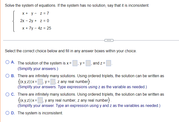 Solve the system of equations. If the system has no solution, say that it is inconsistent.
X + y - z = 7
2x - 2y + z = 0
x + 7y - 4z = 25
Select the correct choice below and fill in any answer boxes within your choice.
A. The solution of the system is x =
y =
and z=
(Simplify your answers.)
B. There are infinitely many solutions. Using ordered triplets, the solution can be written as
{(x.y.z)|x= y = z any real number}.
(Simplify your answers. Type expressions using z as the variable as needed.)
O C. There are infinitely many solutions. Using ordered triplets, the solution can be written as
{(x.y.z)|x= y any real number, z any real number}.
(Simplify your answer. Type an expression using y and z as the variables as needed.)
O D. The system is inconsistent.
