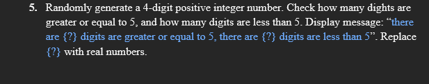 5. Randomly generate a 4-digit positive integer number. Check how many dights are
greater or equal to 5, and how many digits are less than 5. Display message: “there
are {?} digits are greater or equal to 5, there are {?} digits are less than 5". Replace
{?} with real numbers.
