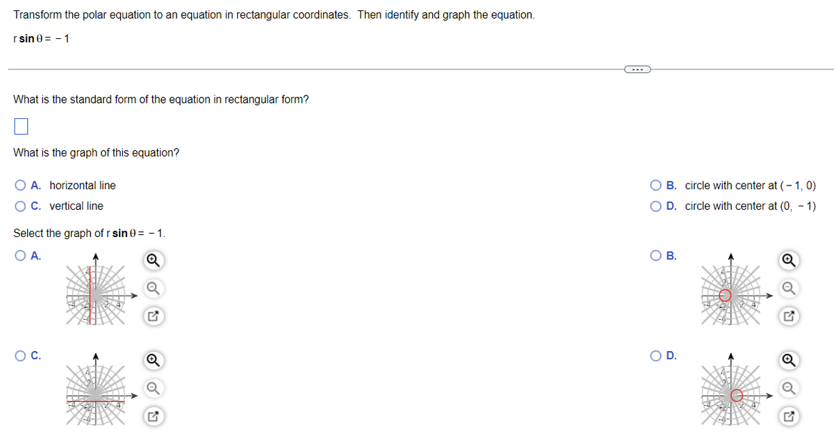 Transform the polar equation to an equation in rectangular coordinates. Then identify and graph the equation.
r sin 0 = - 1
What is the standard form of the equation in rectangular form?
What is the graph of this equation?
O A. horizontal line
O B. circle with center at (- 1, 0)
O C. vertical line
O D. circle with center at (0, - 1)
Select the graph of r sin 0 = - 1.
OA.
OB.
OC.
OD.
