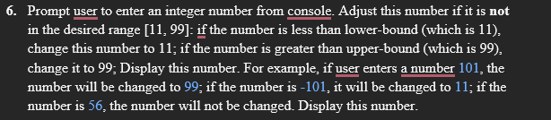 6. Prompt user to enter an integer number from console. Adjust this number if it is not
in the desired range [11, 99]: if the number is less than lower-bound (which is 11),
change this number to 11; if the number is greater than upper-bound (which is 99),
change it to 99; Display this number. For example, if user enters a number 101, the
number will be changed to 99; if the number is -101, it will be changed to 11; if the
number is 56, the number will not be changed. Display this number.
