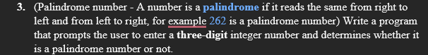 3. (Palindrome number - A number is a palindrome if it reads the same from right to
left and from left to right, for example 262 is a palindrome number) Write a program
that prompts the user to enter a three-digit integer number and determines whether it
is a palindrome number or not.
