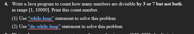 4. Write a Java program to count how many numbers are divisible by 3 or 7 but not both.
in range [1, 10000]. Print this count number.
(1) Use "while-loop" statement to solve this problem
(2) Use "do-while-loop" statement to solve this problem
0001
