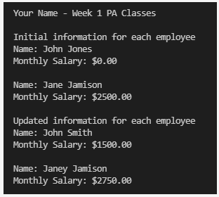 Your Name - Week 1 PA Classes
Initial information for each employee
Name: John Jones
Monthly Salary: $0.00
Name: Jane Jamison
Monthly Salary: $2500.00
Updated information for each employee
Name: John Smith
Monthly Salary: $1500.00
Name: Janey Jamison
Monthly Salary: $2750.00