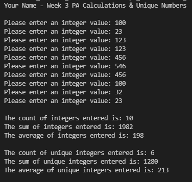 Your Name - Week 3 PA Calculations & Unique Numbers
Please enter an integer value: 100
Please enter an integer value: 23
Please enter an integer value: 123
Please enter an integer value: 123
Please enter an integer value: 456
Please enter an integer value: 546
Please enter an integer value: 456
Please enter an integer value: 100
Please enter an integer value: 32
Please enter an integer value: 23
The count of integers entered is: 10
The sum of integers entered is: 1982
The average of integers entered is: 198
The count of unique integers entered is: 6
The sum of unique integers entered is: 1280
The average of unique integers entered is: 213