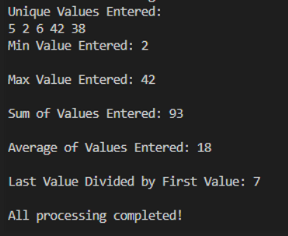 Unique Values Entered:
5 2 6 42 38
Min Value Entered: 2
Max Value Entered: 42
Sum of Values Entered: 93
Average of Values Entered: 18
Last Value Divided by First Value: 7
All processing completed!