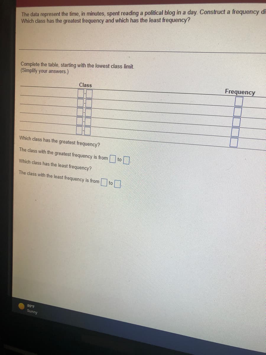 The data represent the time, in minutes, spent reading a political blog in a day. Construct a frequency di
Which class has the greatest frequency and which has the least frequency?
Complete the table, starting with the lowest class limit.
(Simplify your answers.)
Class
Which class has the greatest frequency?
The class with the greatest frequency is from to
Which class has the least frequency?
The class with the least frequency is from to
89°F
Sunny
Frequency