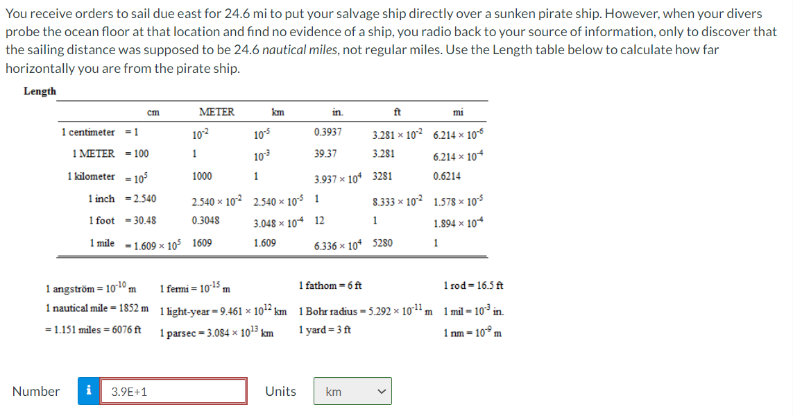 You receive orders to sail due east for 24.6 mi to put your salvage ship directly over a sunken pirate ship. However, when your divers
probe the ocean floor at that location and find no evidence of a ship, you radio back to your source of information, only to discover that
the sailing distance was supposed to be 24.6 nautical miles, not regular miles. Use the Length table below to calculate how far
horizontally you are from the pirate ship.
Length
cm
МЕTER
km
in.
ft
mi
1 centimeter
= 1
102
105
0.3937
3.281 x 102 6.214 × 106
1 METER = 100
1
103
39.37
3.281
6.214 x 104
1 kilometer = 10°
1000
1
3.937 x 104 3281
0.6214
1 inch =2.540
2.540 x 102 2..540 × 105 1
8.333 x 102 1.578 × 105
1 foot = 30.48
0.3048
3.048 × 104 12
1
1.894 x 10*
1 mile = 1.609 x 105 1609
1.609
6.336 x 104 5280
1
1 angström =
10-10
1 fermi = 1015 m
1 fathom = 6 ft
1 rod = 16.5 ft
m
1 nautical mile = 1852 m 1 light-vear = 9.461 × 1012 km 1 Bohr radius = 5.292 x 101" m
1 mil = 10* in.
= 1.151 miles = 6076 ft
1 parsec = 3.084 × 1013 km
1 yard = 3 ft
1 nm = 10* m
Number
i
3.9E+1
Units
km
