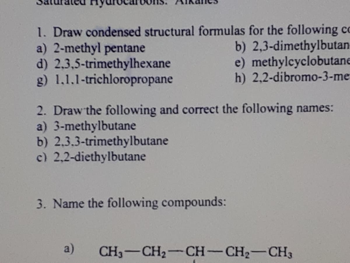 1. Draw condensed structural formulas for the following cc
a) 2-methyl pentane
d) 2,3,5-trimethylhexane
g) 1,1.1-trichloropropane
b) 2,3-dimethylbutan
e) methylcyclobutane
h) 2,2-dibromo-3-me
2. Draw the following and correct the following names:
a) 3-methylbutane
b) 2.3.3-trimethylbutane
c) 2,2-diethylbutane
3. Name the following compounds:
a)
CH3-CH2-CH-CH2-CH3
