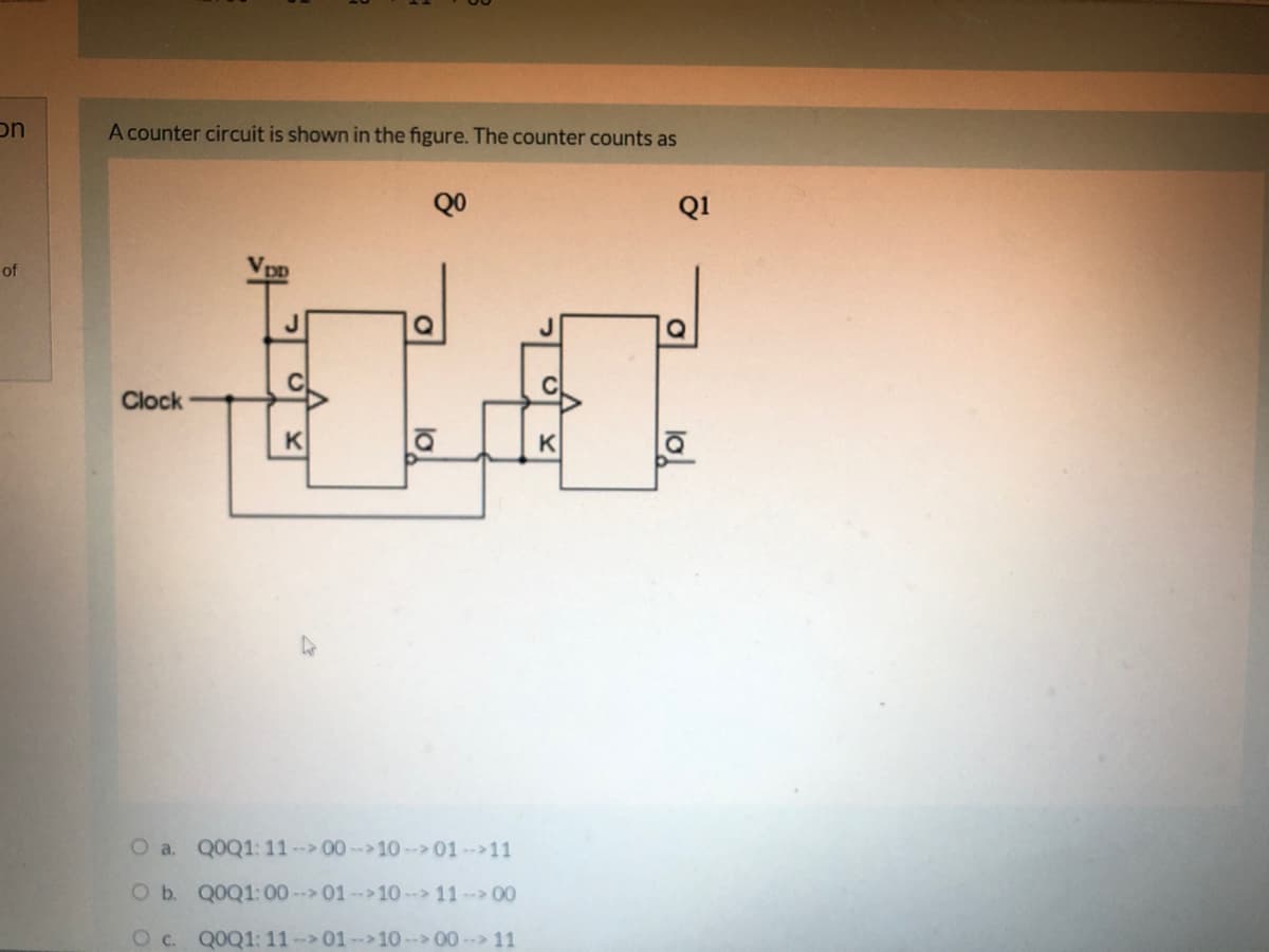 on
A counter circuit is shown in the figure. The counter counts as
QO
Q1
of
C
Clock
K
K
O a. Q0Q1: 11-00-10--> 01-11
O b. Q0Q1:00 -- 01--10- 11- 00
Oc.
QOQ1: 11-01--10-- 00- 11
