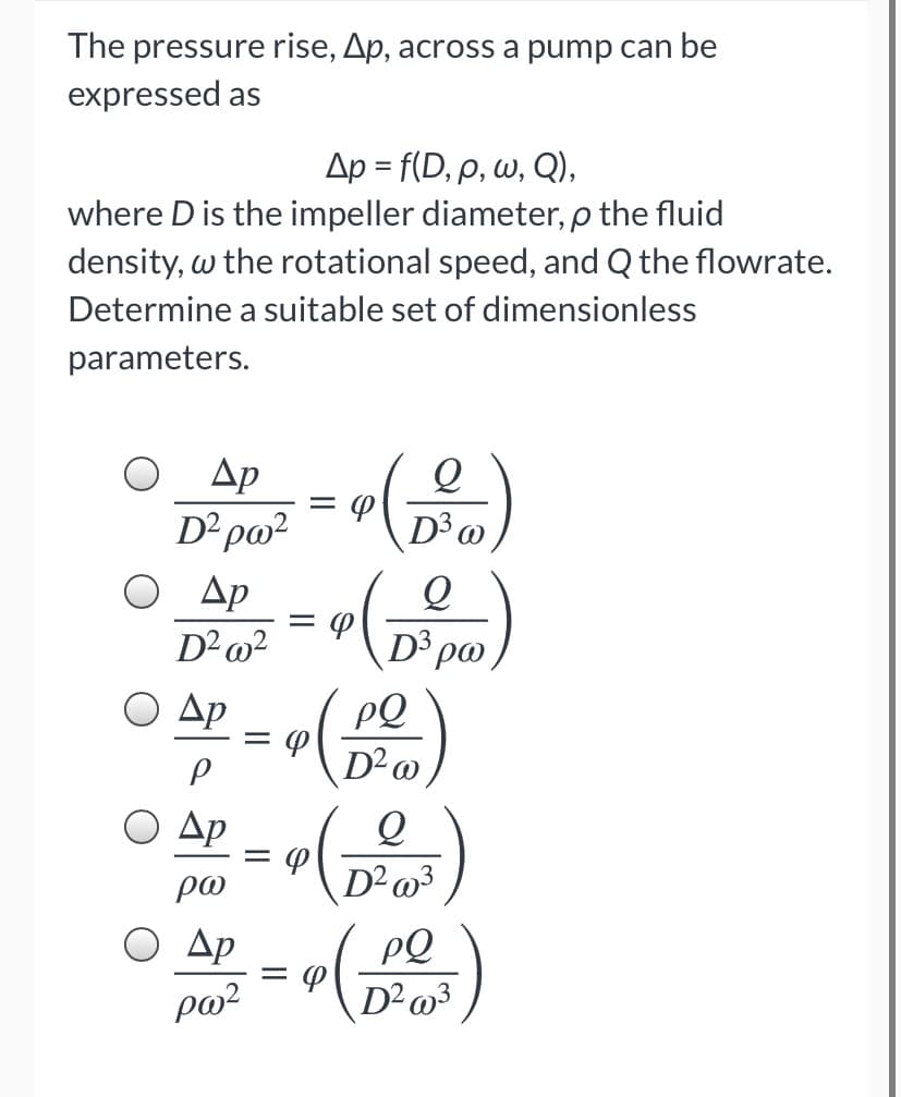 The pressure rise, Ap, across a pump can be
expressed as
Δρ -f D, ρ, ω, Q) ,
where D is the impeller diameter, p the fluid
density, w the rotational speed, and Q the flowrate.
Determine a suitable set of dimensionless
parameters.
Ap
D² po?
D3 @
O Ap
D²@?
D3
Ο Δp
PQ
D²o
Ο Δρ
po
O Ap
PQ
D²o³
