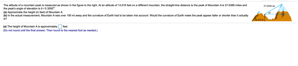 The altitude of a mountain peak is measured as shown in the figure to the right. At an altitude of 14,516 feet on a different mountain, the straight-line distance to the peak of Mountain A is 27.6366 miles and
the peak's angle of elevation is 0 = 5.3500°.
(a) Approximate the height (in feet) of Mountain A.
(b) In the actual measurement, Mountain A was over 100 mi away and the curvature of Earth had to be taken into account. Would the curvature of Earth make the peak appear taller or shorter than it actually
27.6366 mi
is?
14,516 ft
(a) The height of Mountain A is approximately
feet.
(Do not round until the final answer. Then round to the nearest foot as needed.)
