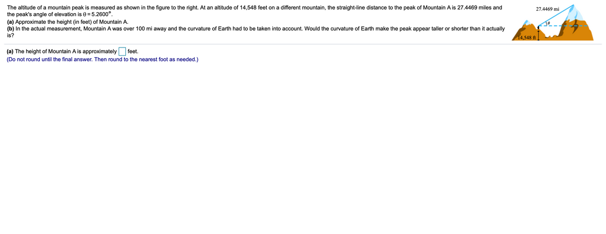The altitude of a mountain peak is measured as shown in the figure to the right. At an altitude of 14,548 feet on a different mountain, the straight-line distance to the peak of Mountain A is 27.4469 miles and
the peak's angle of elevation is 0 = 5.2600°.
(a) Approximate the height (in feet) of Mountain A.
(b) In the actual measurement, Mountain A was over 100 mi away and the curvature of Earth had to be taken into account. Would the curvature of Earth make the peak appear taller or shorter than it actually
27.4469 mi
is?
14,548 ft
(a) The height of Mountain A is approximately
feet.
(Do not round until the final answer. Then round to the nearest foot as needed.)
