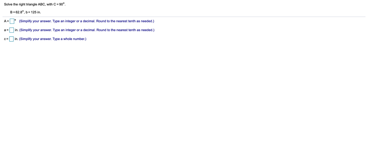Solve the right triangle ABC, with C = 90°.
B = 62.8°, b= 125 in.
A =
(Simplify your answer. Type an integer or a decimal. Round to the nearest tenth as needed.)
a =
in. (Simplify your answer. Type an integer or a decimal. Round to the nearest tenth as needed.)
C =
in. (Simplify your answer. Type a whole number.)
