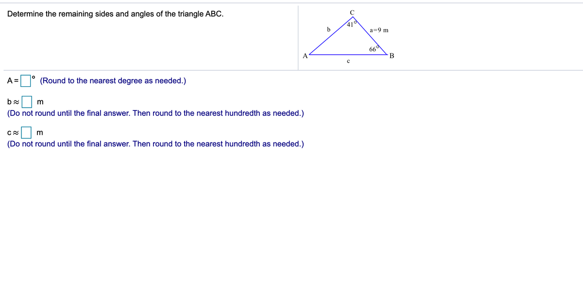 Determine the remaining sides and angles of the triangle ABC.
41°
a=9 m
66°
A
В
A =
(Round to the nearest degree as needed.)
m
(Do not round until the final answer. Then round to the nearest hundredth as needed.)
(Do not round until the final answer. Then round to the nearest hundredth as needed.)
E
