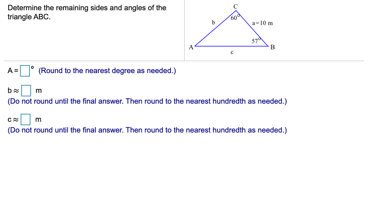 Determine the remaining sides and angles of the
triangle ABC.
C
60°
a=10 m
57°
A
B
A =
(Round to the nearest degree as needed.)
m
(Do not round until the final answer. Then round to the nearest hundredth as needed.)
(Do not round until the final answer. Then round to the nearest hundredth as needed.)
