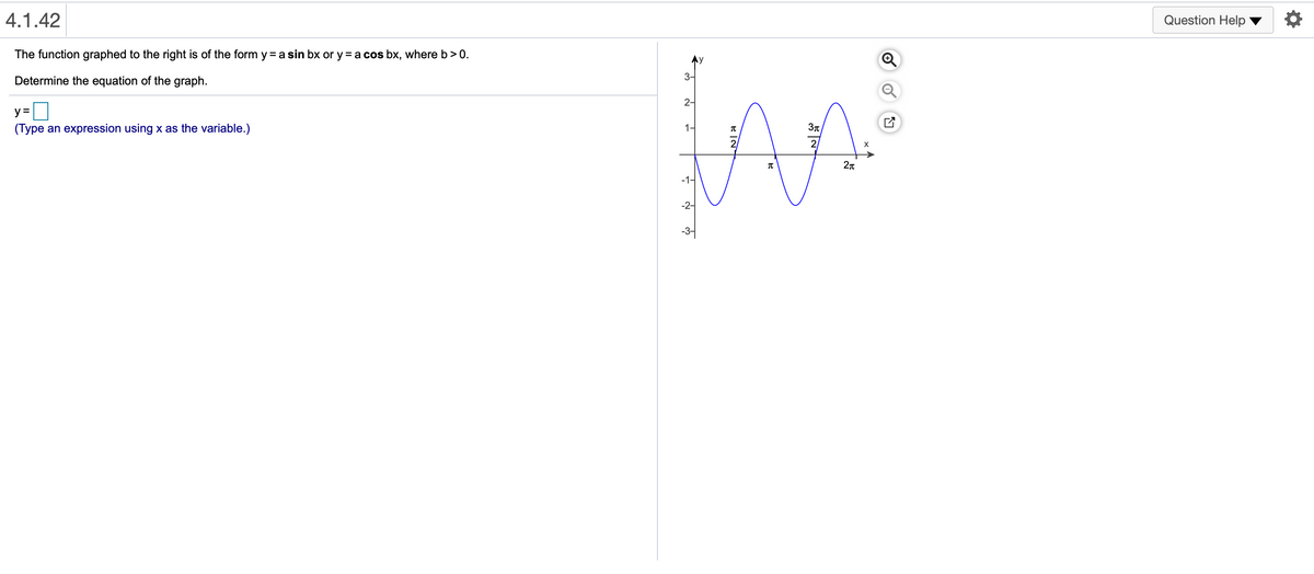 4.1.42
Question Help
The function graphed to the right is of the form y = a sin bx or y = a cos bx, where b>0.
3-
Determine the equation of the graph.
2-
y =
(Type an expression using x as the variable.)
1-
21
-1-
-2-
-3-

