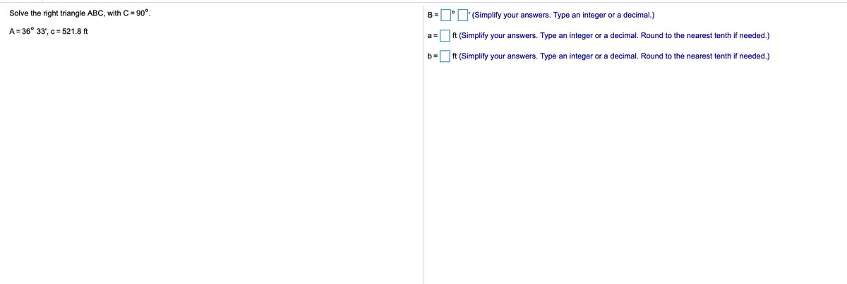 Solve the right triangle ABC, with C = 90°.
(Simplify your answers. Type an integer or a decimal.)
B =
A = 36° 33', c= 521.8 ft
a =
ft (Simplify your answers. Type an integer or a decimal. Round to the nearest tenth if needed.)
b =
ft (Simplify your answers. Type an integer or a decimal. Round to the nearest tenth if needed.)
