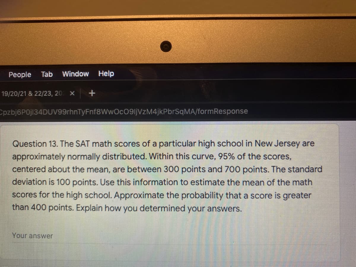 People
Tab
Window Help
19/20/21 & 22/23, 20 x
Cpzbj6P0j134DUV99rhnTyFnf8WwOcO9ljVzM4jkPbrSqMA/formResponse
Question 13. The SAT math scores of a particular high school in New Jersey are
approximately normally distributed. Within this curve, 95% of the scores,
centered about the mean, are between 300 points and 700 points. The standard
deviation is 100 points. Use this information to estimate the mean of the math
scores for the high school. Approximate the probability that a score is greater
than 400 points. Explain how you determined your answers.
Your answer
