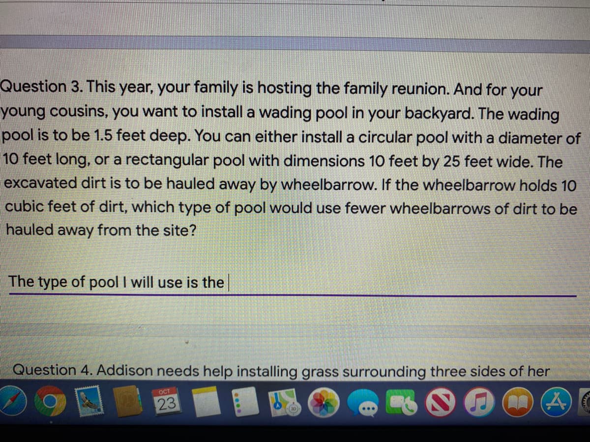 Question 3. This year, your family is hosting the family reunion. And for your
young cousins, you want to install a wading pool in your backyard. The wading
pool is to be 1.5 feet deep. You can either install a circular pool with a diameter of
10 feet long, or a rectangular pool with dimensions 10 feet by 25 feet wide. The
excavated dirt is to be hauled away by wheelbarrow. If the wheelbarrow holds 10
cubic feet of dirt, which type of pool would use fewer wheelbarrows of dirt to be
hauled away from the site?
The type of pool I will use is the
Question 4. Addison needs help installing grass surrounding three sides of her
ост
23
