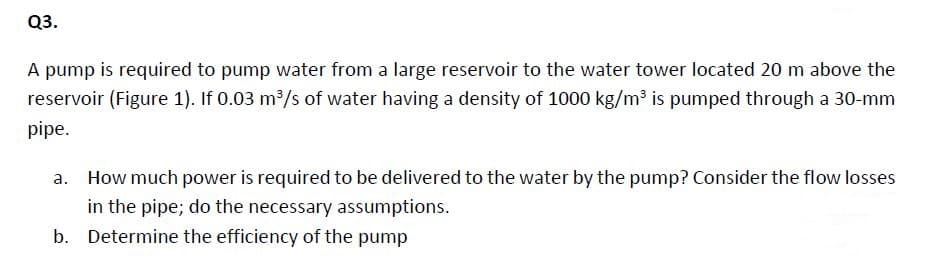 Q3.
A pump is required to pump water from a large reservoir to the water tower located 20 m above the
reservoir (Figure 1). If 0.03 m³/s of water having a density of 1000 kg/m3 is pumped through a 30-mm
pipe.
а.
How much power is required to be delivered to the water by the pump? Consider the flow losses
in the pipe; do the necessary assumptions.
b. Determine the efficiency of the pump

